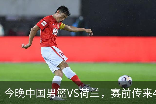 今晚中国男篮VS荷兰，赛前传来4好消息和1坏消息，两连胜近在眼前